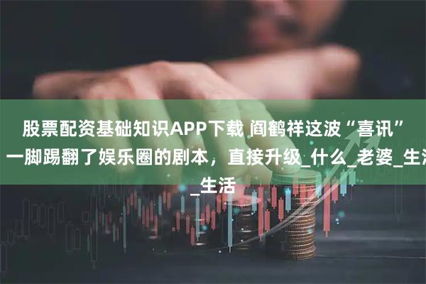 股票配资基础知识APP下载 阎鹤祥这波“喜讯”，一脚踢翻了娱乐圈的剧本，直接升级_什么_老婆_生活