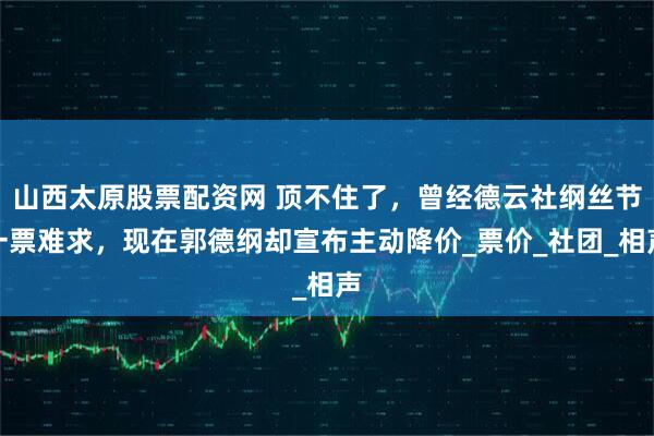 山西太原股票配资网 顶不住了，曾经德云社纲丝节一票难求，现在郭德纲却宣布主动降价_票价_社团_相声