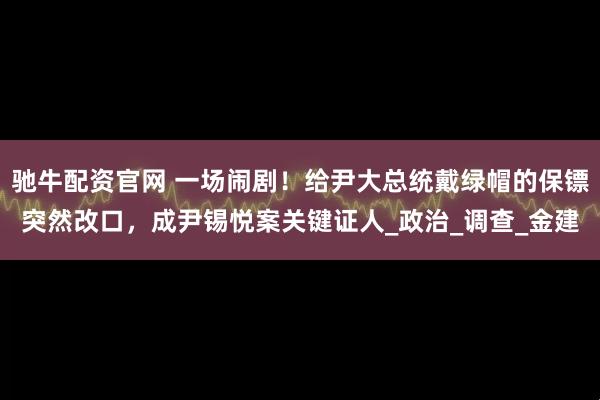 驰牛配资官网 一场闹剧！给尹大总统戴绿帽的保镖突然改口，成尹锡悦案关键证人_政治_调查_金建