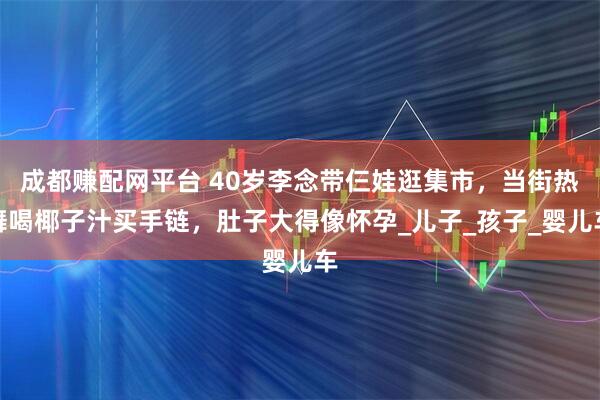 成都赚配网平台 40岁李念带仨娃逛集市，当街热舞喝椰子汁买手链，肚子大得像怀孕_儿子_孩子_婴儿车
