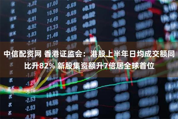 中信配资网 香港证监会：港股上半年日均成交额同比升82% 新股集资额升7倍居全球首位