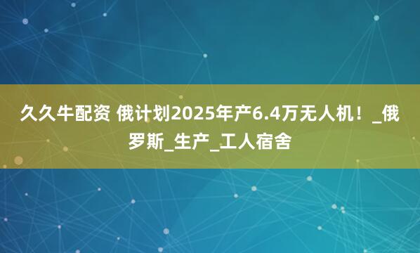 久久牛配资 俄计划2025年产6.4万无人机!_俄罗斯_生产_工人宿舍