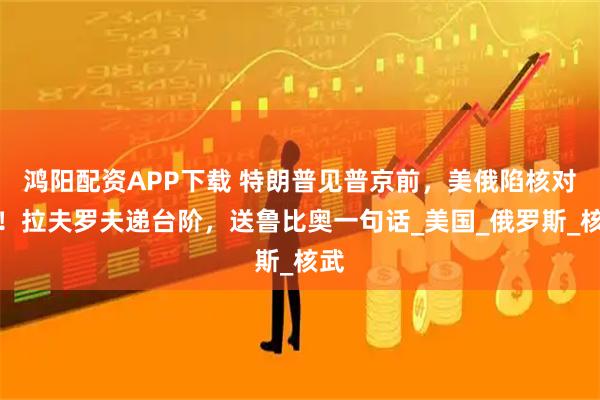 鸿阳配资APP下载 特朗普见普京前，美俄陷核对峙！拉夫罗夫递台阶，送鲁比奥一句话_美国_俄罗斯_核武