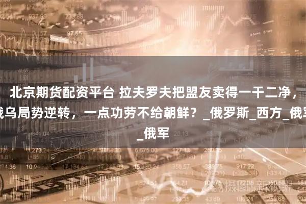 北京期货配资平台 拉夫罗夫把盟友卖得一干二净，俄乌局势逆转，一点功劳不给朝鲜？_俄罗斯_西方_俄军