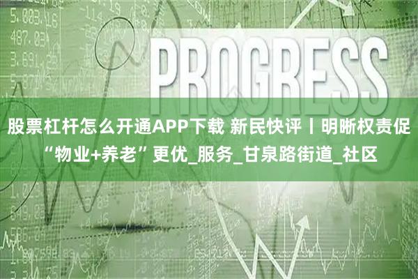 股票杠杆怎么开通APP下载 新民快评丨明晰权责促“物业+养老”更优_服务_甘泉路街道_社区