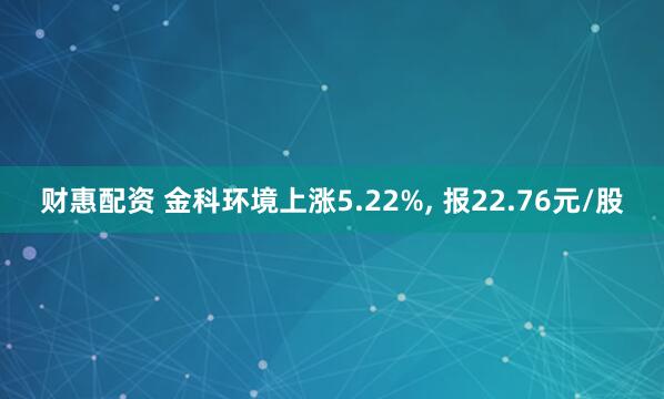 财惠配资 金科环境上涨5.22%, 报22.76元/股