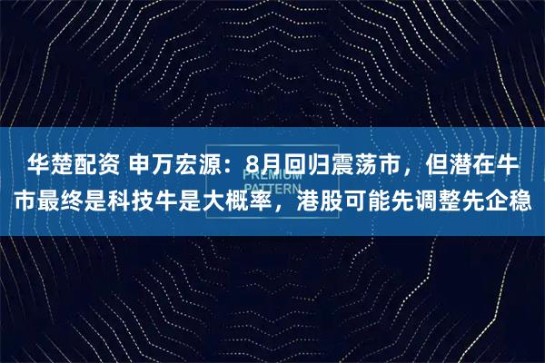 华楚配资 申万宏源:8月回归震荡市,但潜在牛市最终是科技牛是大概率,港股可能先调整先企稳