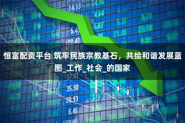 恒富配资平台 筑牢民族宗教基石，共绘和谐发展蓝图_工作_社会_的国家