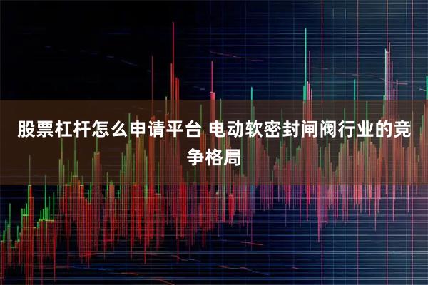 股票杠杆怎么申请平台 电动软密封闸阀行业的竞争格局