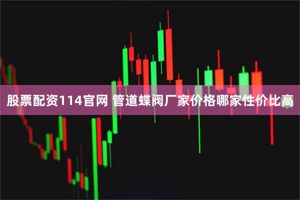 股票配资114官网 管道蝶阀厂家价格哪家性价比高