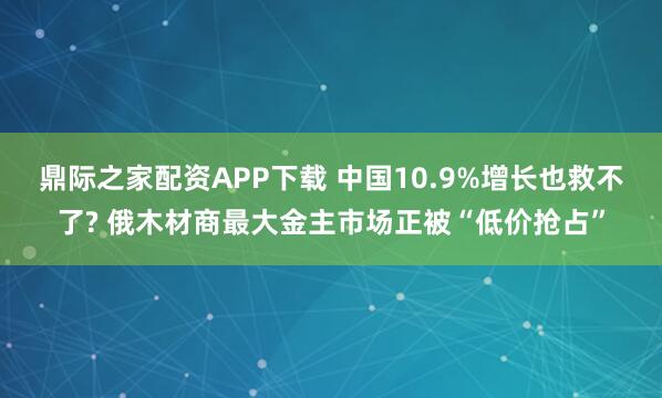 鼎际之家配资APP下载 中国10.9%增长也救不了? 俄木材商最大金主市场正被“低价抢占”
