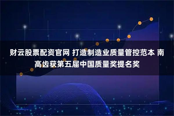 财云股票配资官网 打造制造业质量管控范本 南高齿获第五届中国质量奖提名奖
