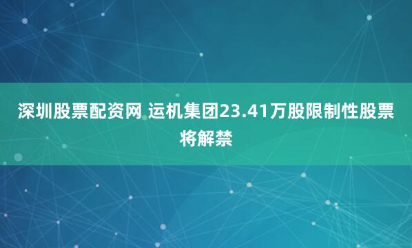 深圳股票配资网 运机集团23.41万股限制性股票将解禁