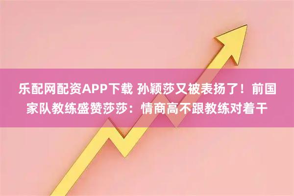 乐配网配资APP下载 孙颖莎又被表扬了!前国家队教练盛赞莎莎:情商高不跟教练对着干