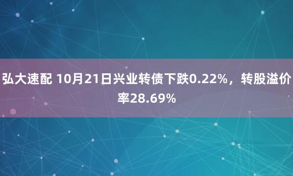 弘大速配 10月21日兴业转债下跌0.22%，转股溢价率28.69%
