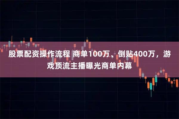 股票配资操作流程 商单100万、倒贴400万，游戏顶流主播曝光商单内幕