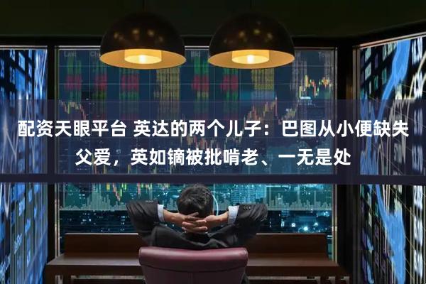 配资天眼平台 英达的两个儿子：巴图从小便缺失父爱，英如镝被批啃老、一无是处