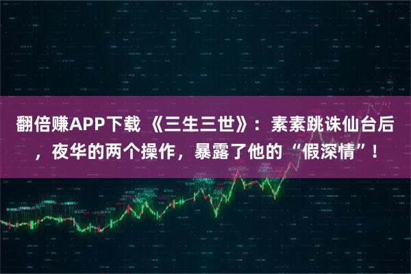 翻倍赚APP下载 《三生三世》:素素跳诛仙台后,夜华的两个操作,暴露了他的 “假深情”!
