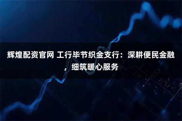 辉煌配资官网 工行毕节织金支行：深耕便民金融，细筑暖心服务
