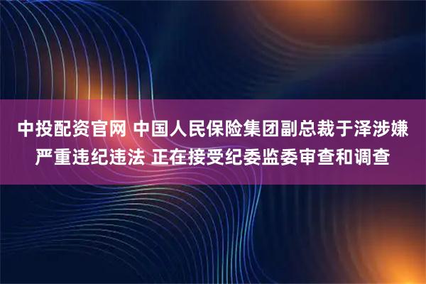 中投配资官网 中国人民保险集团副总裁于泽涉嫌严重违纪违法 正在接受纪委监委审查和调查