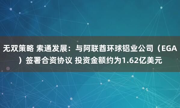 无双策略 索通发展：与阿联酋环球铝业公司（EGA）签署合资协议 投资金额约为1.62亿美元