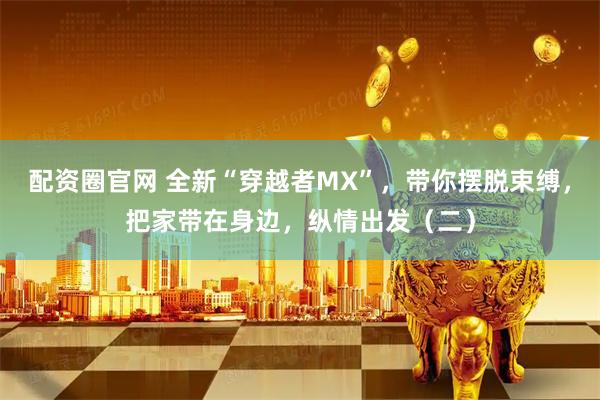 配资圈官网 全新“穿越者MX”，带你摆脱束缚，把家带在身边，纵情出发（二）
